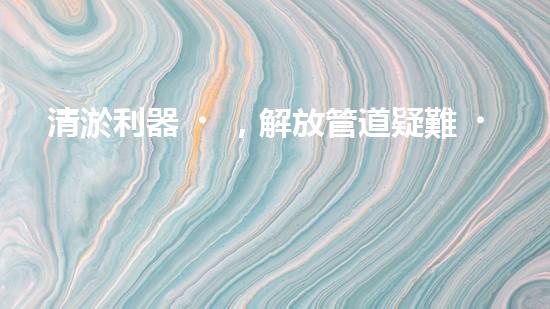 清淤利器，解放管道疑難！